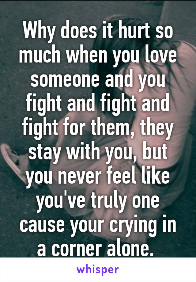 Why does it hurt so much when you love someone and you fight and fight and fight for them, they stay with you, but you never feel like you've truly one cause your crying in a corner alone. 