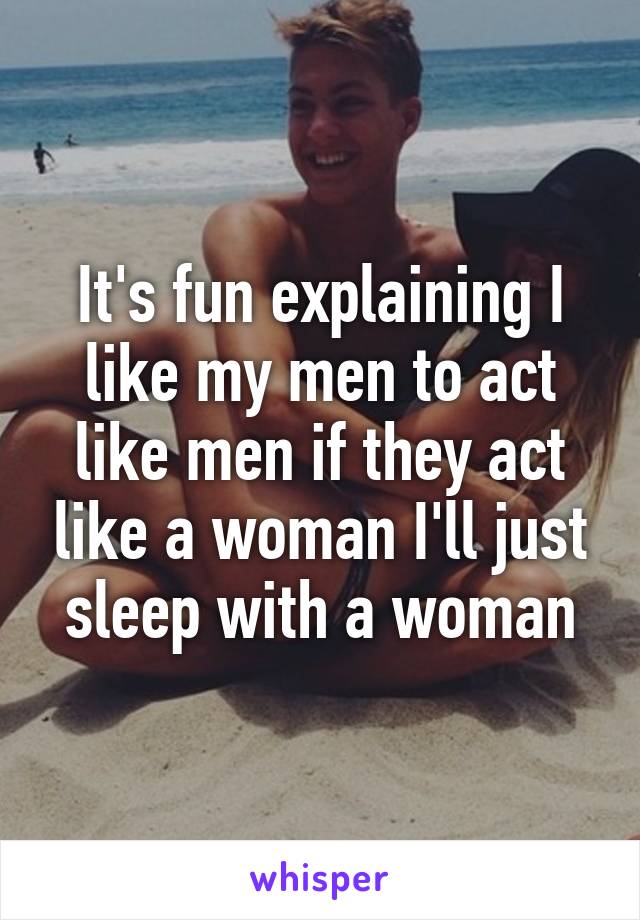 It's fun explaining I like my men to act like men if they act like a woman I'll just sleep with a woman