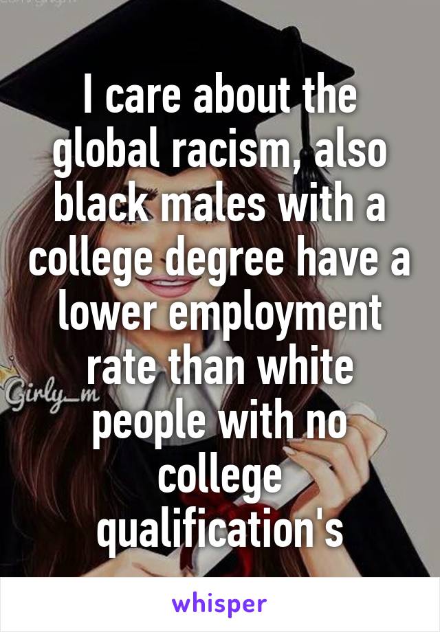 I care about the global racism, also black males with a college degree have a lower employment rate than white people with no college qualification's