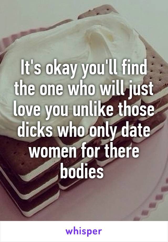 It's okay you'll find the one who will just love you unlike those dicks who only date women for there bodies 