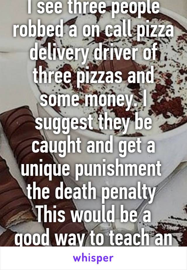 I see three people robbed a on call pizza delivery driver of three pizzas and some money. I suggest they be caught and get a unique punishment  the death penalty 
This would be a good way to teach an important lesson 