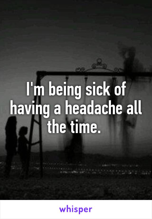 I'm being sick of having a headache all the time. 
