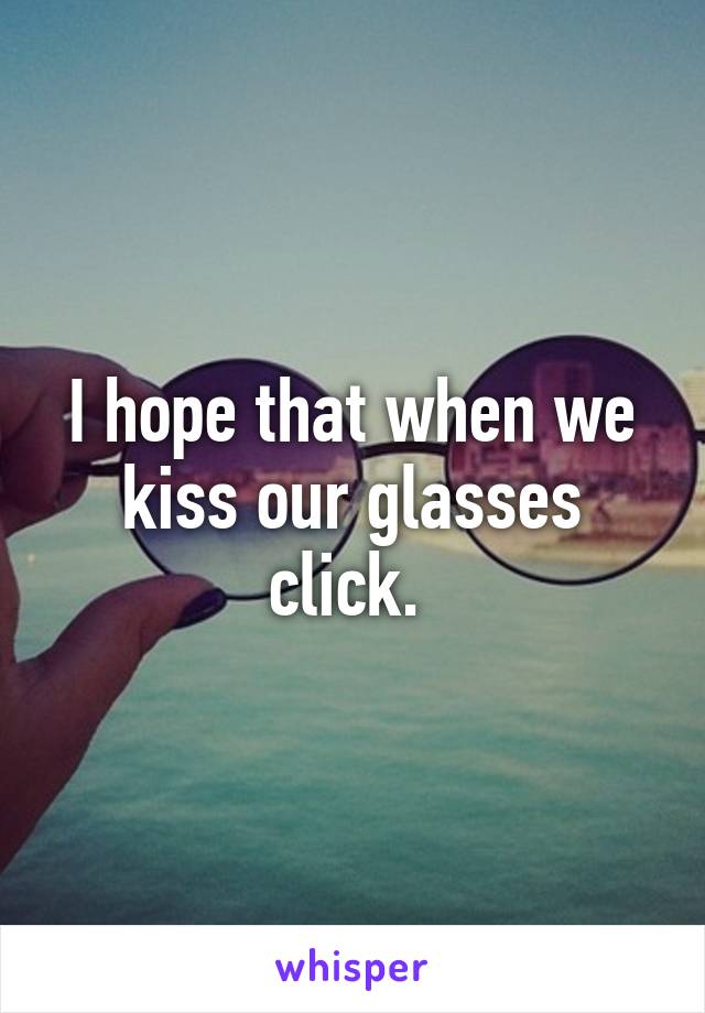 I hope that when we kiss our glasses click. 
