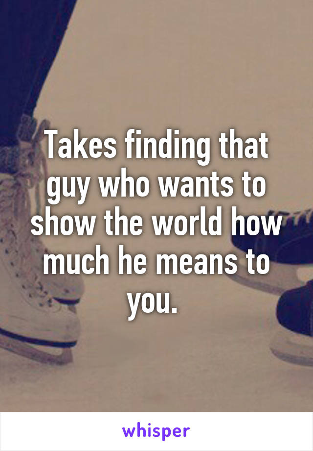 Takes finding that guy who wants to show the world how much he means to you. 