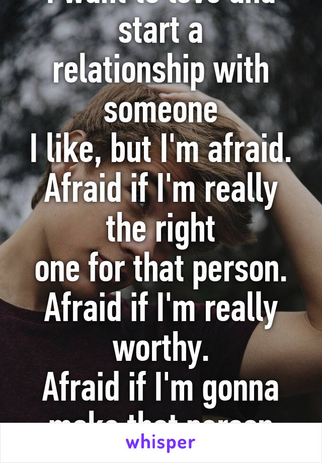 I want to love and start a
relationship with someone
I like, but I'm afraid.
Afraid if I'm really the right
one for that person.
Afraid if I'm really worthy.
Afraid if I'm gonna make that person happy