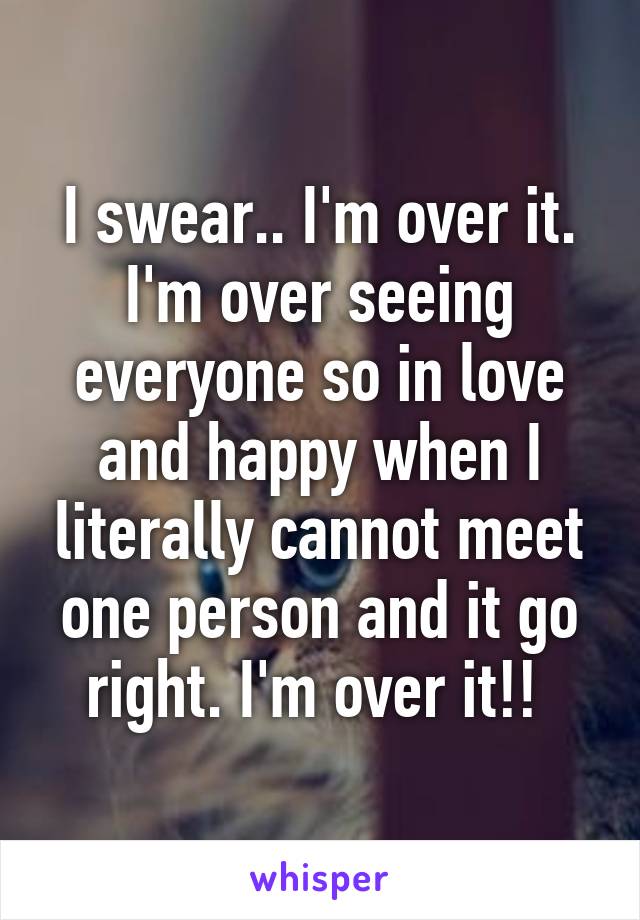 I swear.. I'm over it. I'm over seeing everyone so in love and happy when I literally cannot meet one person and it go right. I'm over it!! 