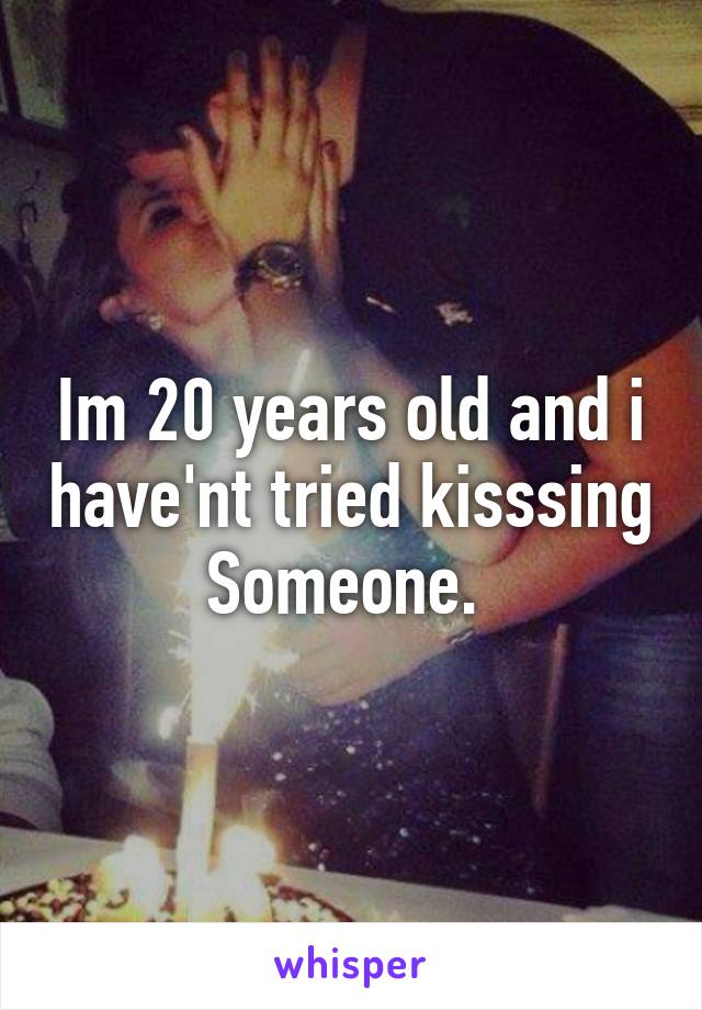 Im 20 years old and i have'nt tried kisssing Someone. 