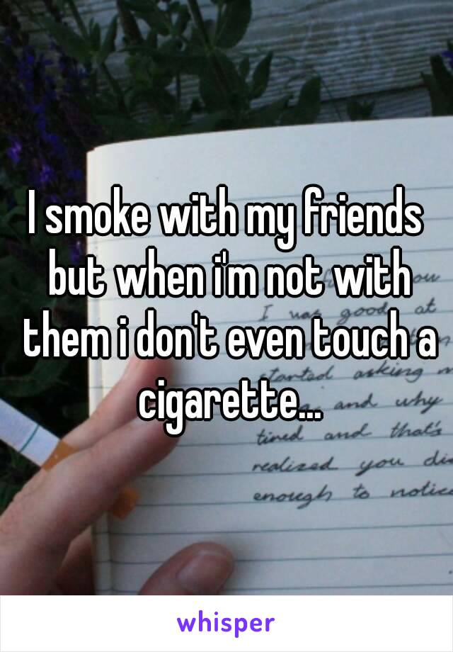 I smoke with my friends but when i'm not with them i don't even touch a cigarette...