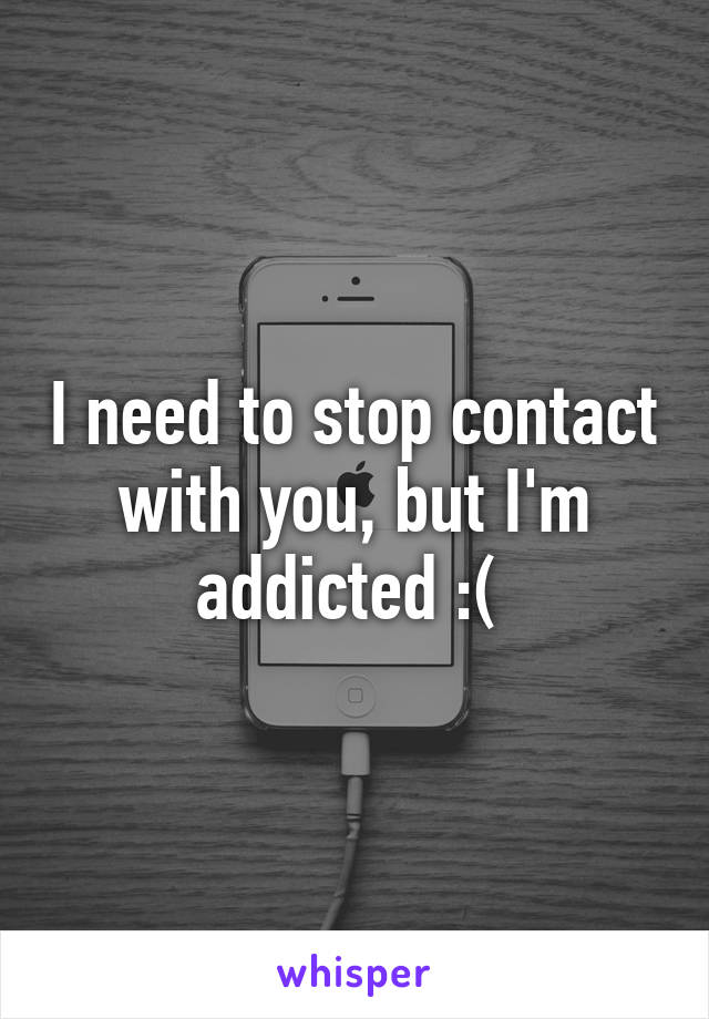 I need to stop contact with you, but I'm addicted :( 