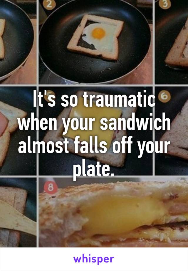 It's so traumatic when your sandwich almost falls off your plate.