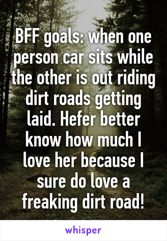 BFF goals: when one person car sits while the other is out riding dirt roads getting laid. Hefer better know how much I love her because I sure do love a freaking dirt road!