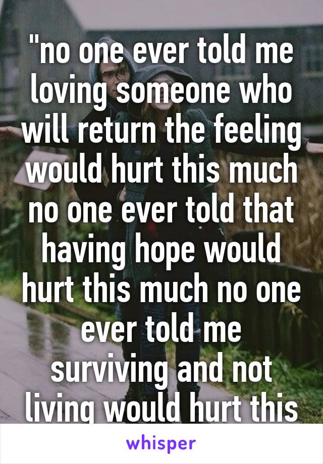 
"no one ever told me loving someone who will return the feeling would hurt this much no one ever told that having hope would hurt this much no one ever told me surviving and not living would hurt this much."