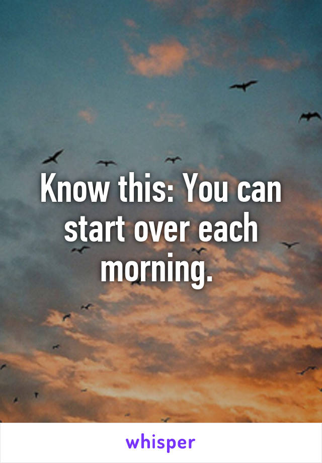 Know this: You can start over each morning. 