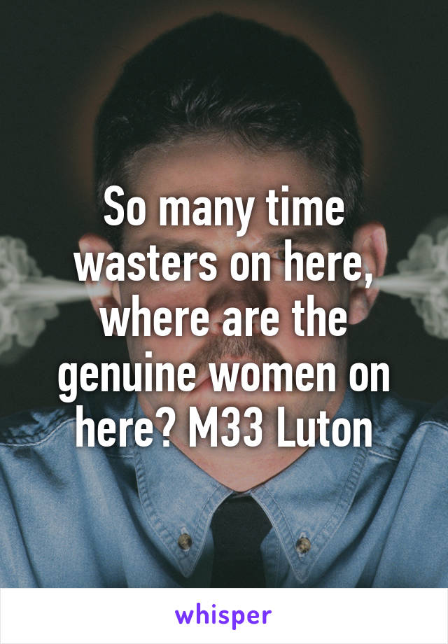 So many time wasters on here, where are the genuine women on here? M33 Luton