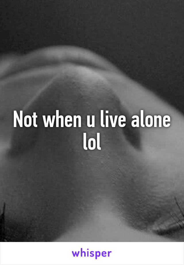Not when u live alone lol