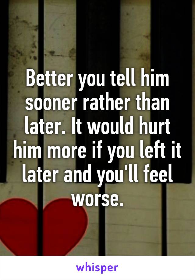 Better you tell him sooner rather than later. It would hurt him more if you left it later and you'll feel worse.