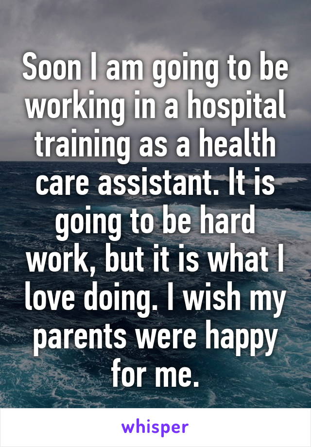Soon I am going to be working in a hospital training as a health care assistant. It is going to be hard work, but it is what I love doing. I wish my parents were happy for me.