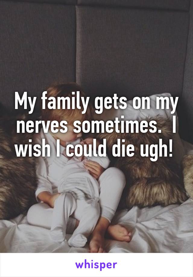 My family gets on my nerves sometimes.  I wish I could die ugh!  