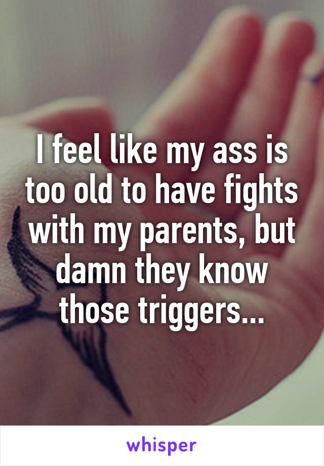 I feel like my ass is too old to have fights with my parents, but damn they know those triggers...
