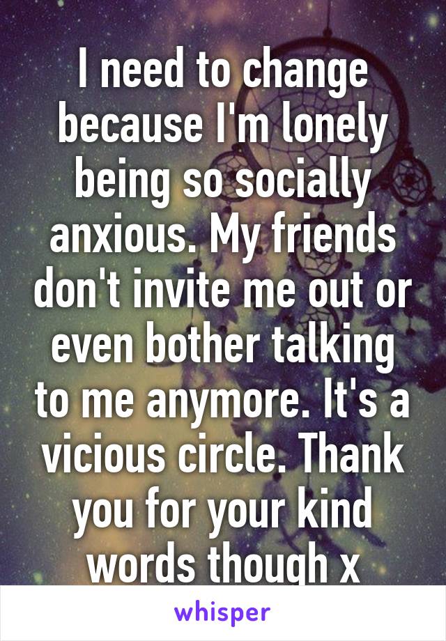 I need to change because I'm lonely being so socially anxious. My friends don't invite me out or even bother talking to me anymore. It's a vicious circle. Thank you for your kind words though x
