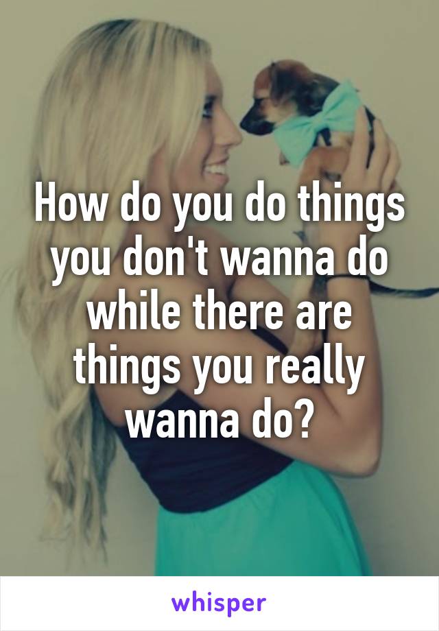 How do you do things you don't wanna do while there are things you really wanna do?