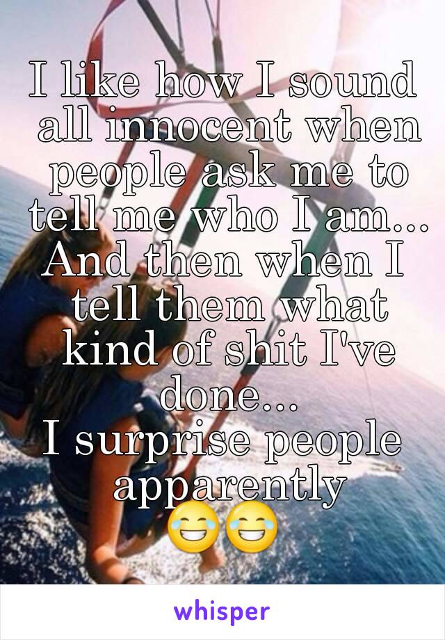 I like how I sound all innocent when people ask me to tell me who I am...
And then when I tell them what kind of shit I've done...
I surprise people apparently
😂😂