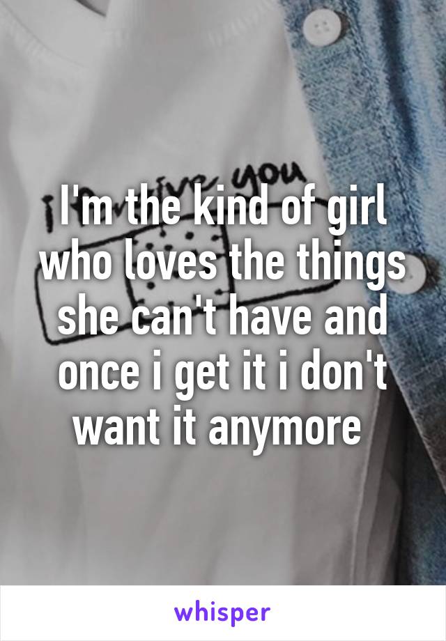 I'm the kind of girl who loves the things she can't have and once i get it i don't want it anymore 