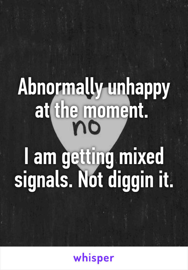 Abnormally unhappy at the moment. 

I am getting mixed signals. Not diggin it.