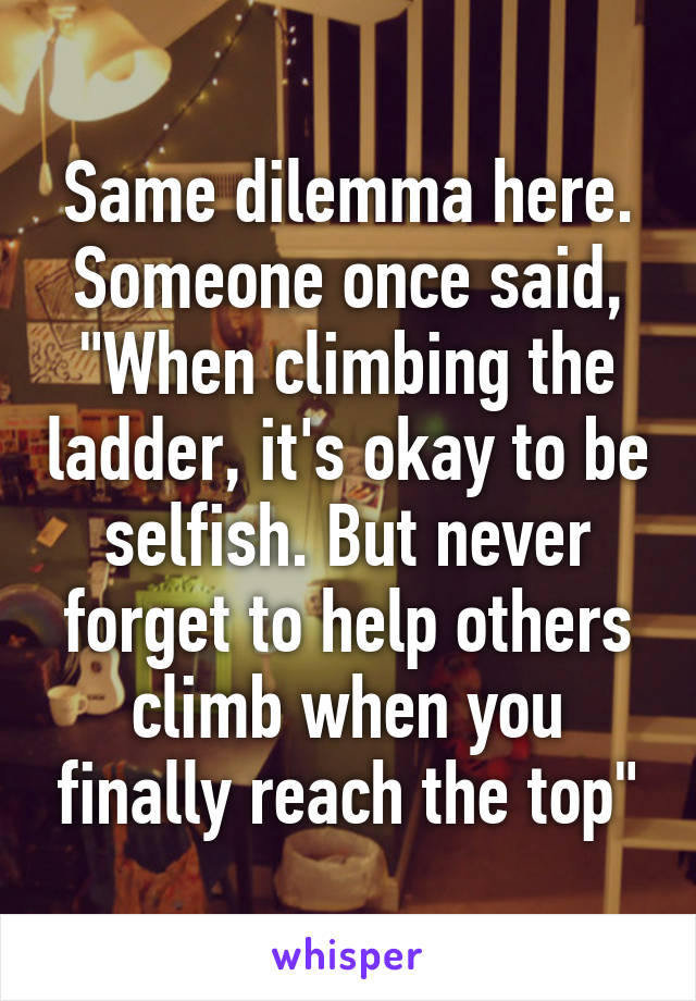 Same dilemma here.
Someone once said,
"When climbing the ladder, it's okay to be selfish. But never forget to help others climb when you finally reach the top"