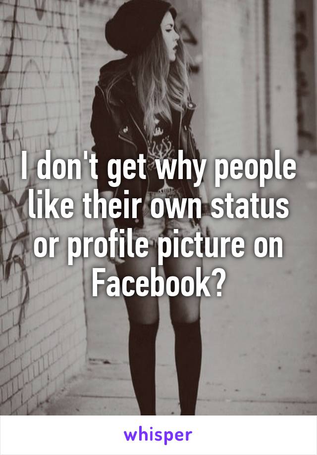 I don't get why people like their own status or profile picture on Facebook?