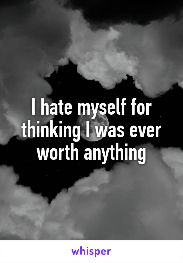 I hate myself for thinking I was ever worth anything