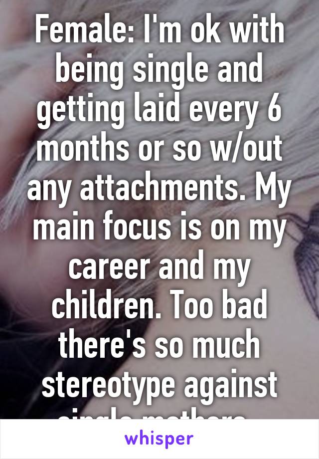 Female: I'm ok with being single and getting laid every 6 months or so w/out any attachments. My main focus is on my career and my children. Too bad there's so much stereotype against single mothers. 