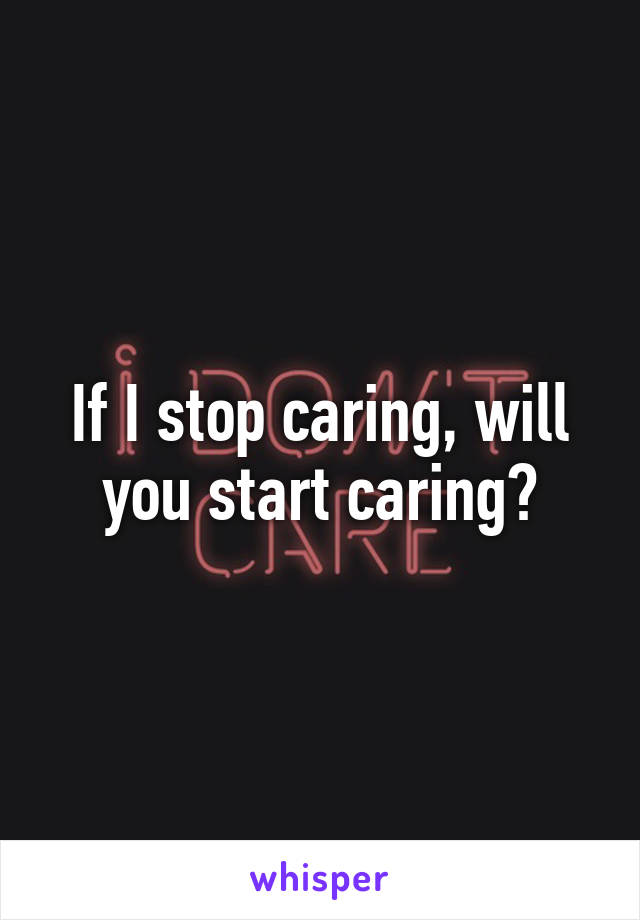If I stop caring, will you start caring?