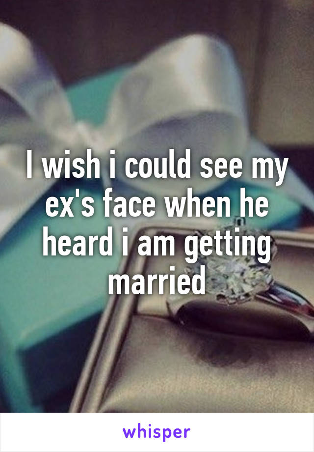 I wish i could see my ex's face when he heard i am getting married