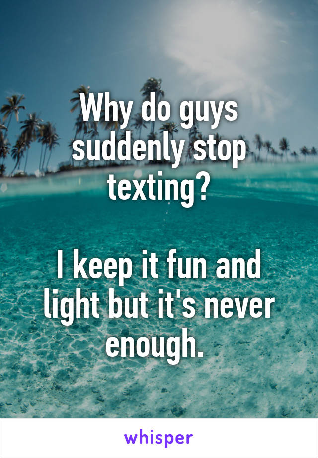 Why do guys suddenly stop texting?

I keep it fun and light but it's never enough. 