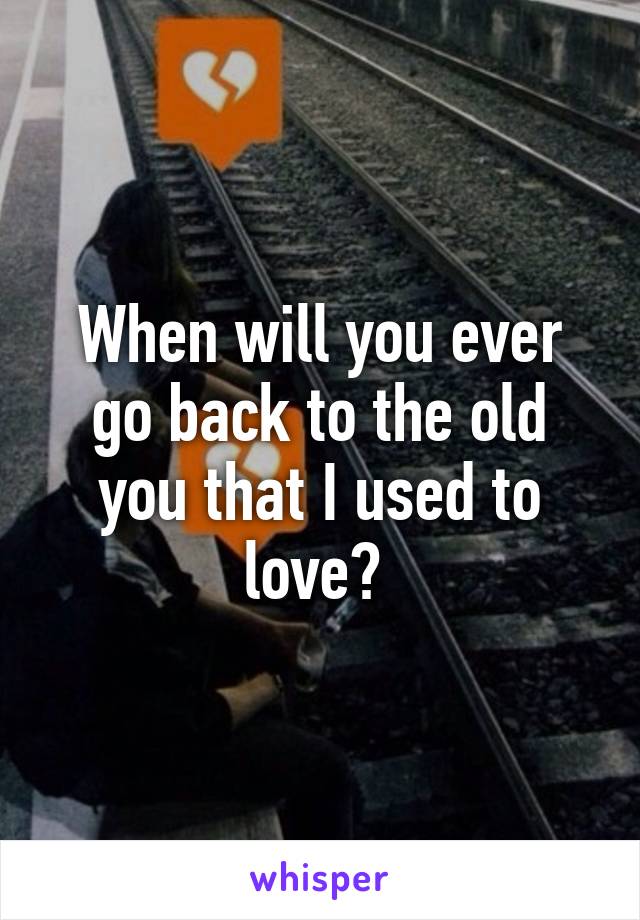 When will you ever go back to the old you that I used to love? 
