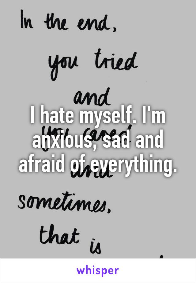 I hate myself. I'm anxious, sad and afraid of everything.