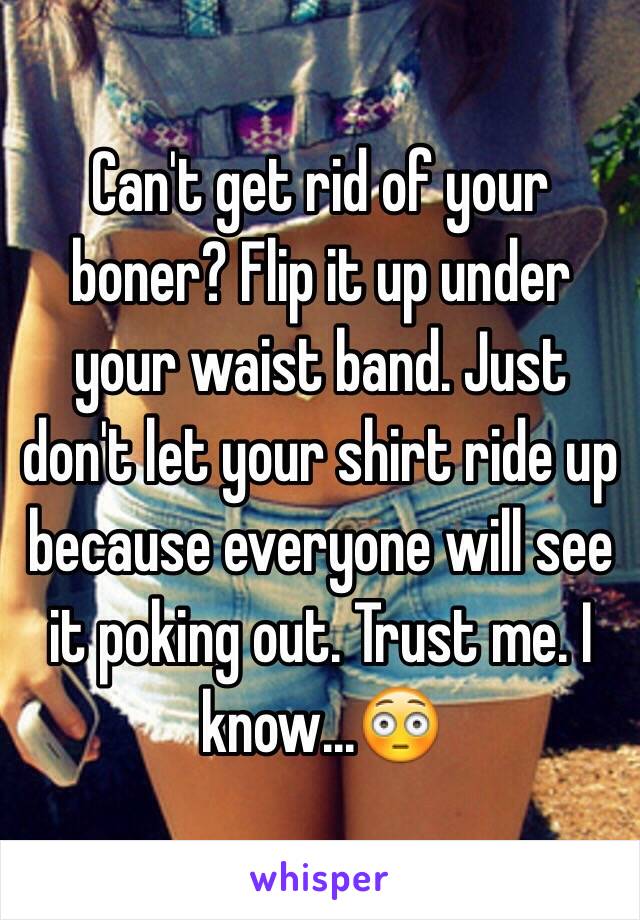 Can't get rid of your boner? Flip it up under your waist band. Just don't let your shirt ride up because everyone will see it poking out. Trust me. I know...😳