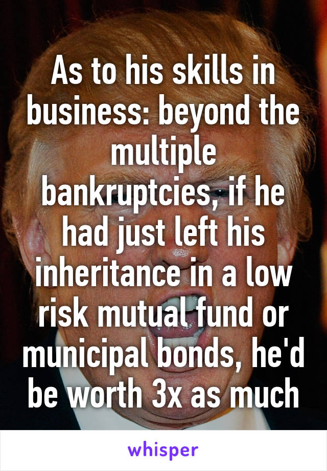 As to his skills in business: beyond the multiple bankruptcies, if he had just left his inheritance in a low risk mutual fund or municipal bonds, he'd be worth 3x as much