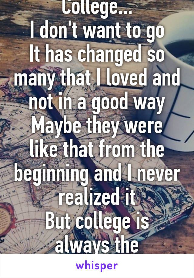 College...
I don't want to go
It has changed so many that I loved and not in a good way
Maybe they were like that from the beginning and I never realized it
But college is always the commonality