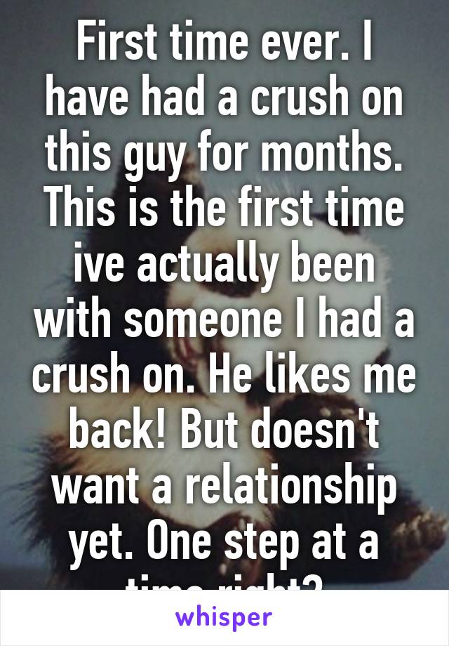First time ever. I have had a crush on this guy for months. This is the first time ive actually been with someone I had a crush on. He likes me back! But doesn't want a relationship yet. One step at a time right?