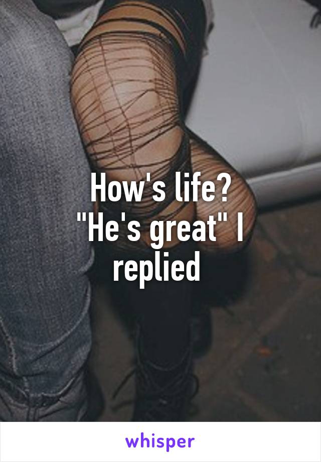 How's life?
"He's great" I replied 