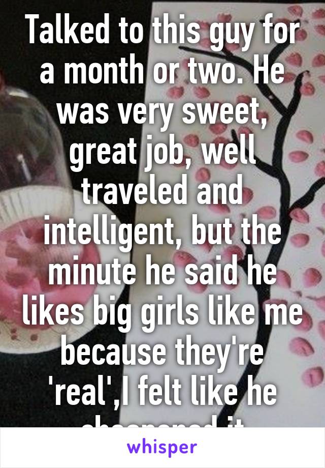 Talked to this guy for a month or two. He was very sweet, great job, well traveled and intelligent, but the minute he said he likes big girls like me because they're 'real',I felt like he cheapened it