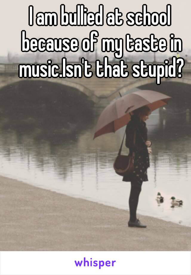 I am bullied at school because of my taste in music.Isn't that stupid?