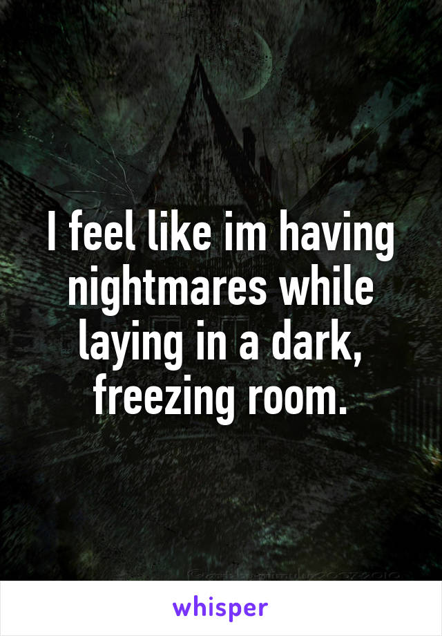 I feel like im having nightmares while laying in a dark, freezing room.