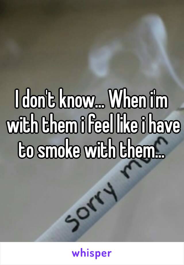 I don't know... When i'm with them i feel like i have to smoke with them... 