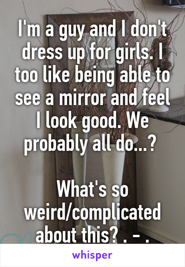 I'm a guy and I don't dress up for girls. I too like being able to see a mirror and feel I look good. We probably all do...? 

What's so weird/complicated about this? . - .