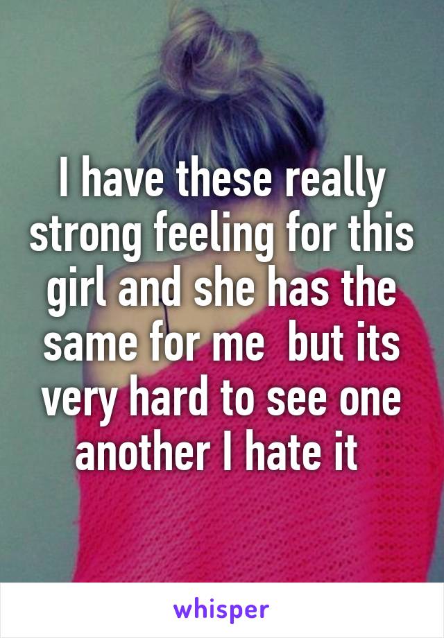 I have these really strong feeling for this girl and she has the same for me  but its very hard to see one another I hate it 