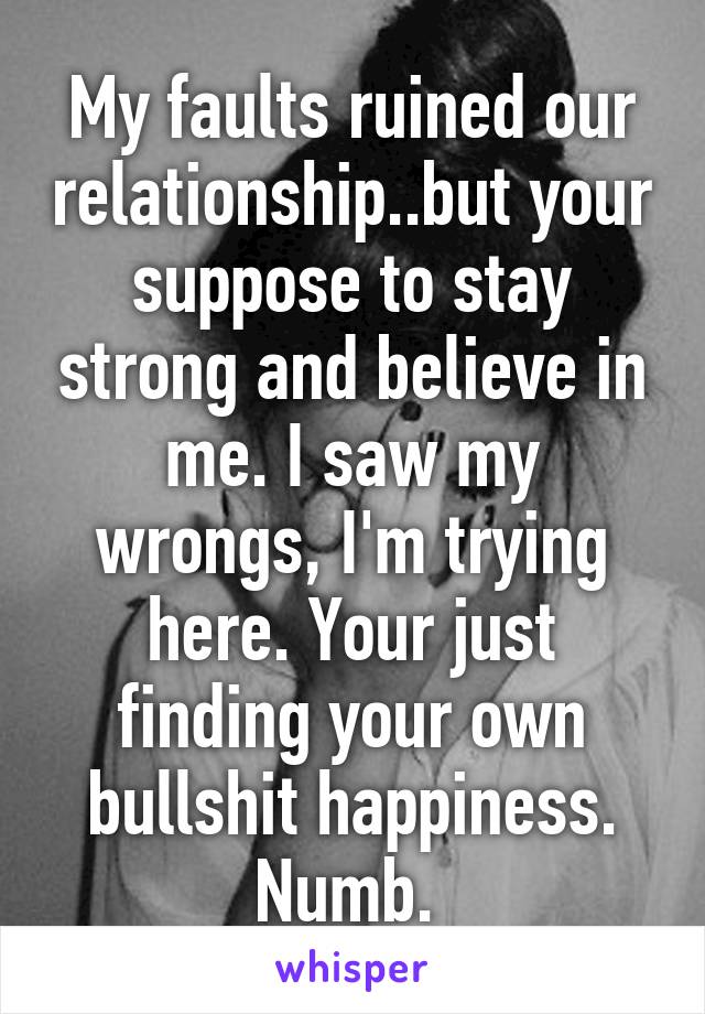 My faults ruined our relationship..but your suppose to stay strong and believe in me. I saw my wrongs, I'm trying here. Your just finding your own bullshit happiness. Numb. 
