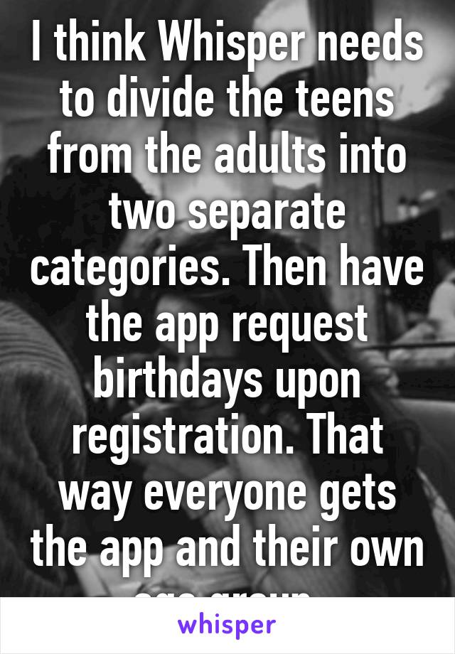 I think Whisper needs to divide the teens from the adults into two separate categories. Then have the app request birthdays upon registration. That way everyone gets the app and their own age group.